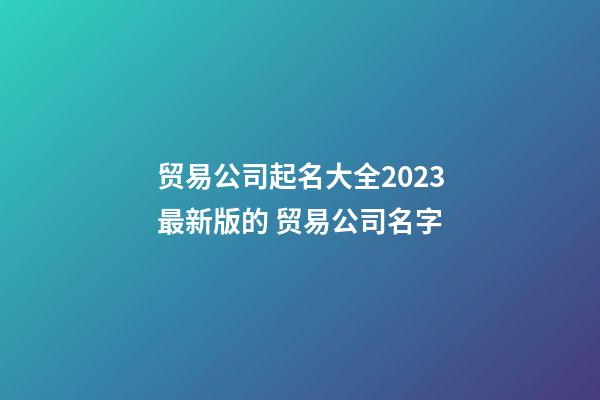 贸易公司起名大全2023最新版的 贸易公司名字-第1张-公司起名-玄机派
